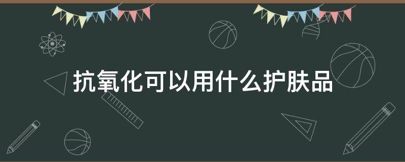 抗氧化可以用什么护肤品（抗氧化可以用什么护肤品代替）