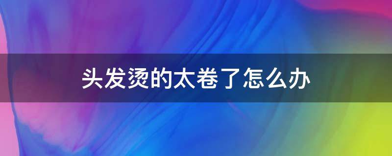 头发烫的太卷了怎么办（头发烫的太卷了怎么办男）