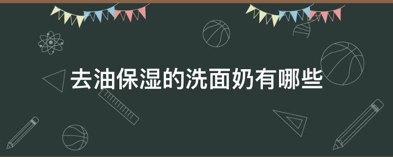 去油保湿的洗面奶有哪些 去油保湿的洗面奶有哪些品牌