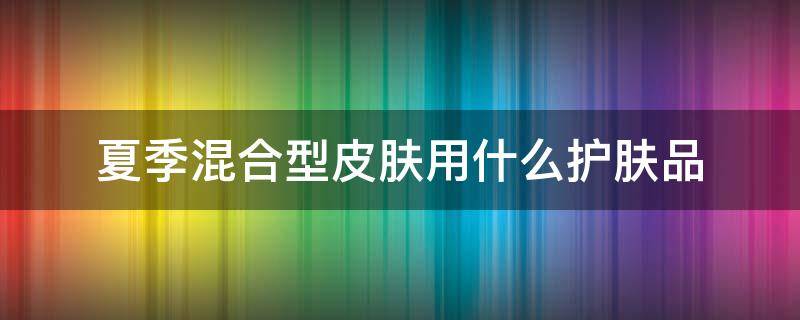 夏季混合型皮肤用什么护肤品 夏季混合型皮肤用什么护肤品最好