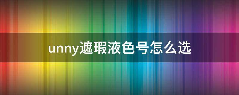 unny遮瑕液色号怎么选（unny遮瑕膏怎么样）