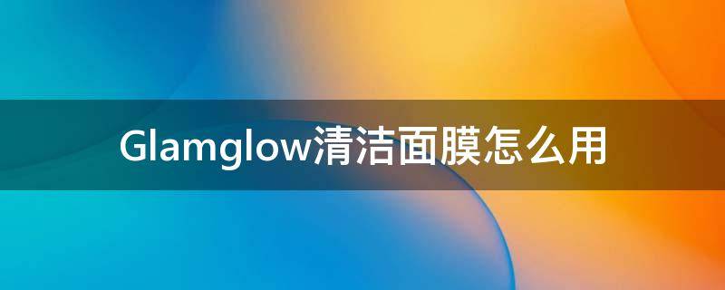 Glamglow清洁面膜怎么用 genessa清洁面膜使用方法