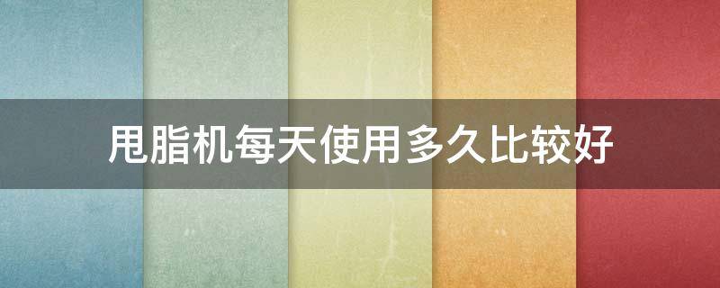 甩脂机每天使用多久比较好（甩脂机每天使用多久比较好用）