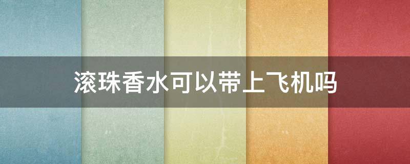 滚珠香水可以带上飞机吗 滚珠香水可以带上高铁吗