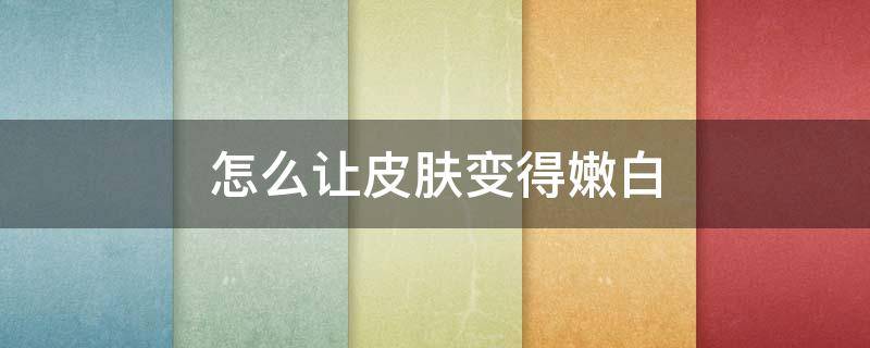 怎么让皮肤变得嫩白 怎么让皮肤变得嫩白透亮
