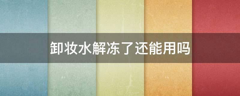 卸妆水解冻了还能用吗（卸妆水解冻了还能用吗女生）