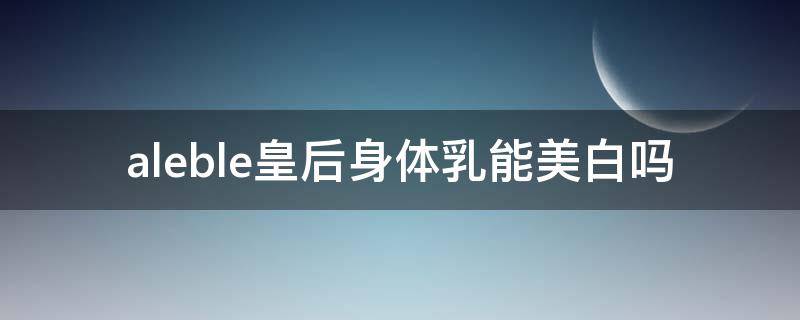 aleble皇后身体乳能美白吗 皇后身体乳有没有美白的功效