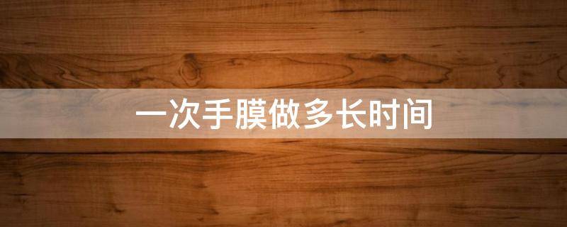 一次手膜做多长时间（一次手膜做多长时间比较好）