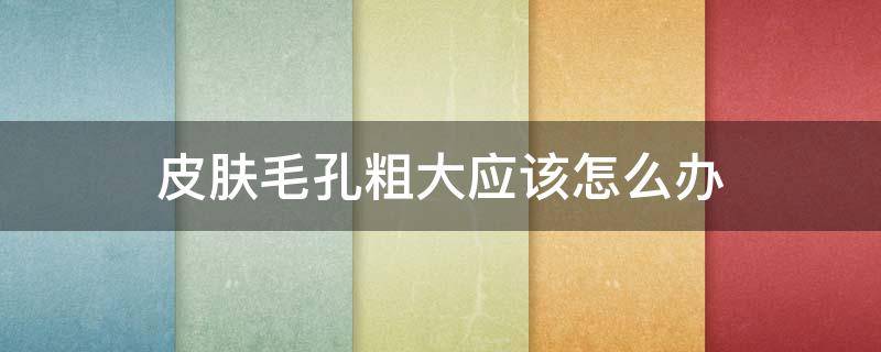 皮肤毛孔粗大应该怎么办（皮肤毛孔粗大怎么办怎么收缩毛孔）