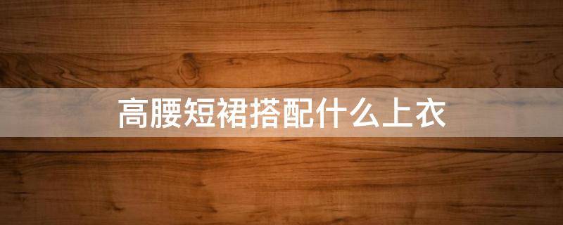 高腰短裙搭配什么上衣 高腰短裙搭配什么外套
