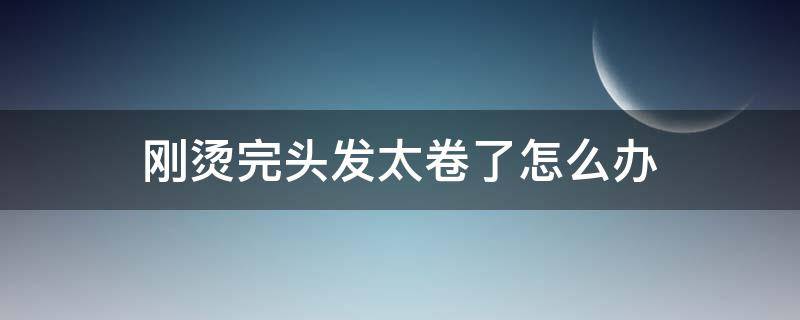 刚烫完头发太卷了怎么办 刚烫完卷发太卷了怎么办
