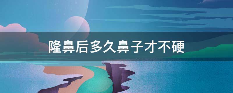 隆鼻后多久鼻子才不硬 隆鼻多久鼻子不硬了