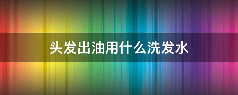 头发出油用什么洗发水（头发出油用什么洗发水最合逿）