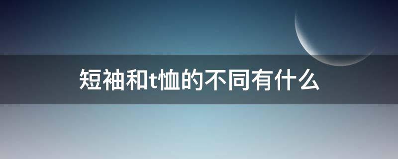短袖和t恤的不同有什么（短袖和t恤的不同有什么区别）
