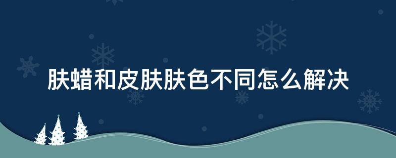 肤蜡和皮肤肤色不同怎么解决（肤蜡的作用）