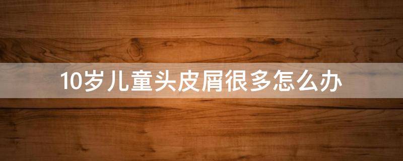 10岁儿童头皮屑很多怎么办 10岁儿童头皮屑很多怎么办呀