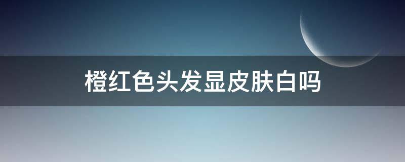 橙红色头发显皮肤白吗（橙红色头发显皮肤白吗图片）