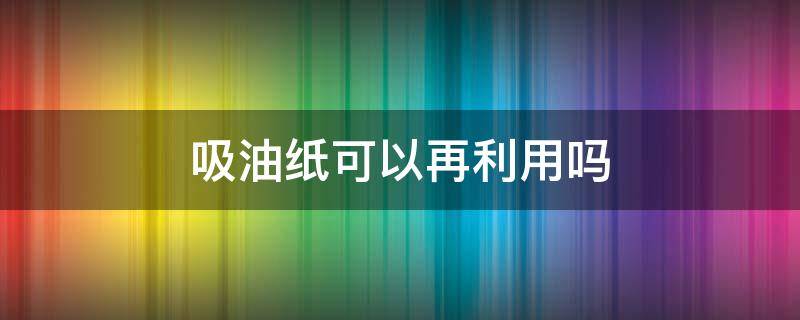 吸油纸可以再利用吗 吸油纸可以再利用吗有毒吗