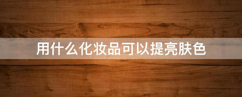 用什么化妆品可以提亮肤色 用什么化妆品可以提亮肤色的效果