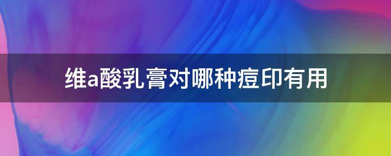 维a酸乳膏对哪种痘印有用（维a酸乳膏治痘印）