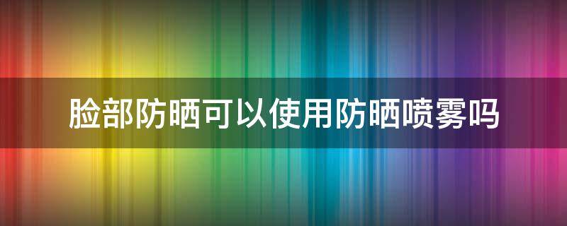 脸部防晒可以使用防晒喷雾吗（脸能用防晒喷雾吗）