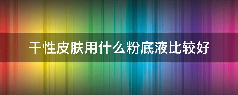 干性皮肤用什么粉底液比较好（干性皮肤用什么粉底液比较好用）