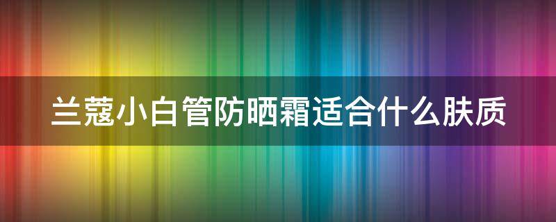 兰蔻小白管防晒霜适合什么肤质 兰蔻小白管防晒霜适合什么肤质使用