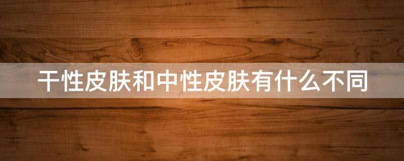 干性皮肤和中性皮肤有什么不同（干性皮肤和中性皮肤有什么不同吗）