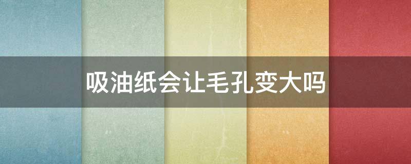 吸油纸会让毛孔变大吗 脸上去油最好的方法