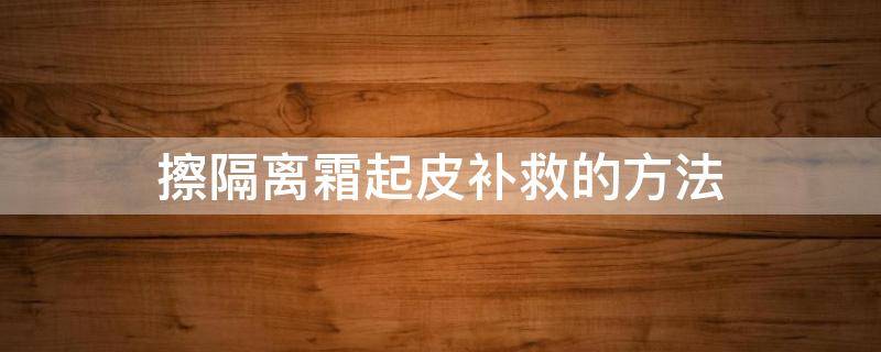 擦隔离霜起皮补救的方法（擦隔离霜起皮怎么补救）
