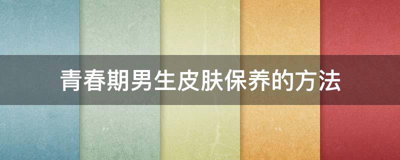 青春期男生皮肤保养的方法 青春期男生皮肤保养的方法有哪些