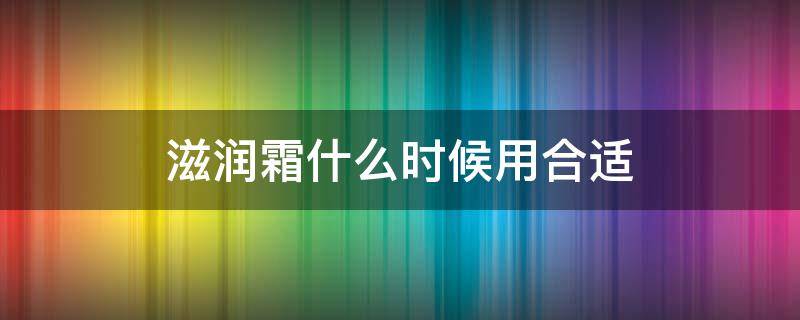 滋润霜什么时候用合适（滋润霜什么时候用合适呢）