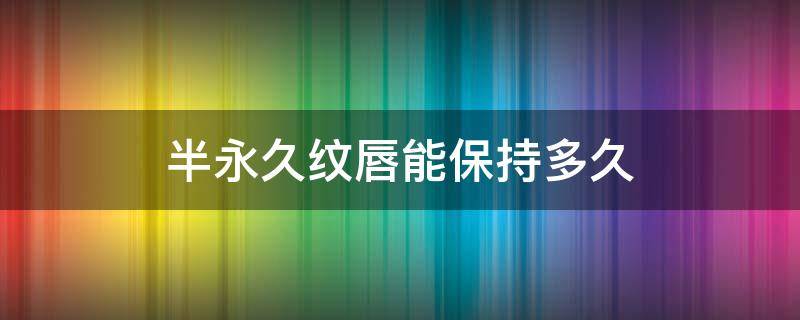 半永久纹唇能保持多久（半永久纹唇能保持几年）
