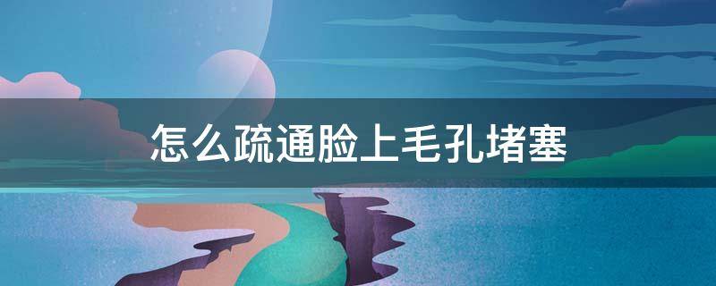 怎么疏通脸上毛孔堵塞（疏通脸上毛孔堵塞的方法）