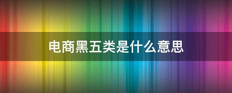 电商黑五类是什么意思 电商黑五类是什么意思呀