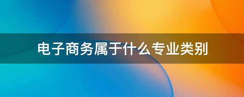 电子商务属于什么专业类别（考公电子商务属于什么专业类别）