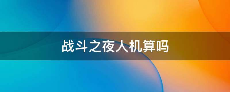 战斗之夜人机算吗 2021战斗之夜人机算吗