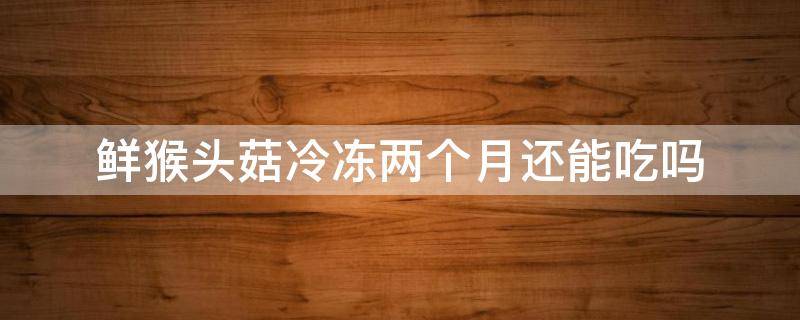鲜猴头菇冷冻两个月还能吃吗 鲜猴头菇冻过了还能吃吗