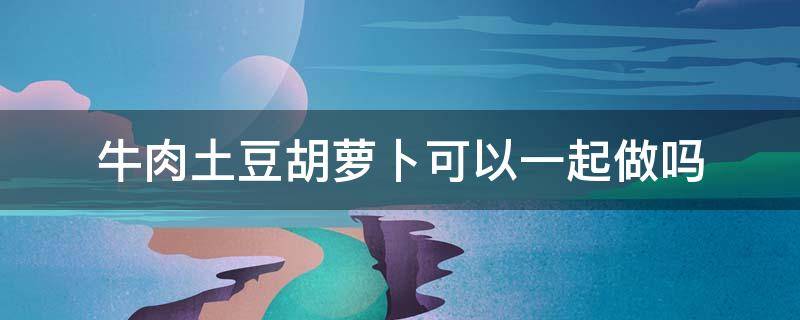 牛肉土豆胡萝卜可以一起做吗 牛肉土豆胡萝卜可以一起吃吗做法