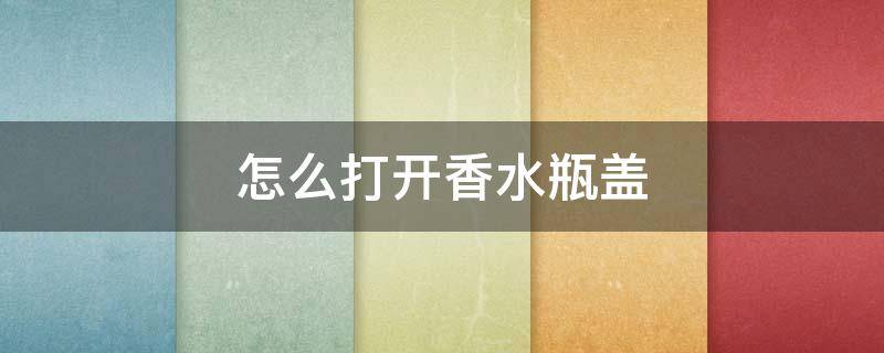 怎么打开香水瓶盖（怎么打开香水瓶盖子）