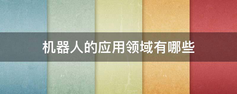 机器人的应用领域有哪些 机器人的应用领域有哪些,他们都在这个领域做什么工作