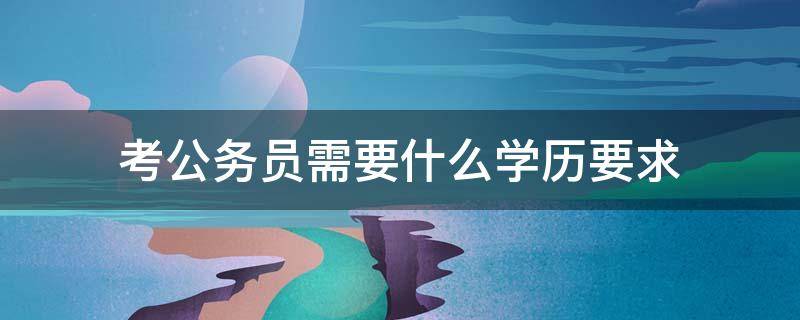 考公务员需要什么学历要求（考公务员需要什么学历要求吗）