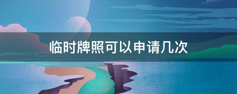 临时牌照可以申请几次（汽车临时牌照可以申请几次）