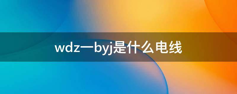 wdz一byj是什么电线 wdzbyj是什么电线型号电线代表什么