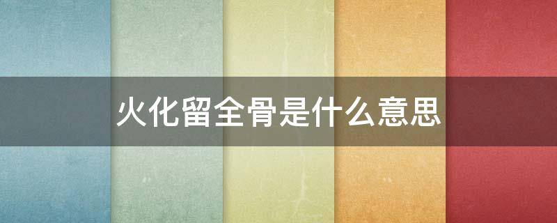 火化留全骨是什么意思（火化留骨头有什么用）