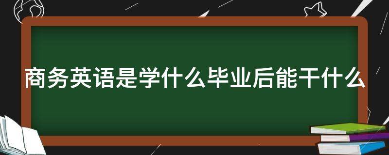 商务英语是学什么毕业后能干什么（商务英语是学什么毕业后能干什么本科）