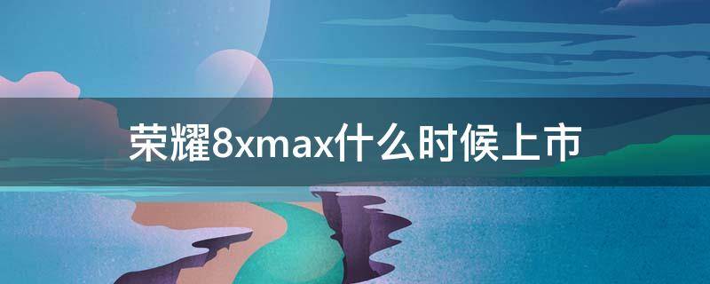 荣耀8xmax什么时候上市（2021年荣耀8xmax）