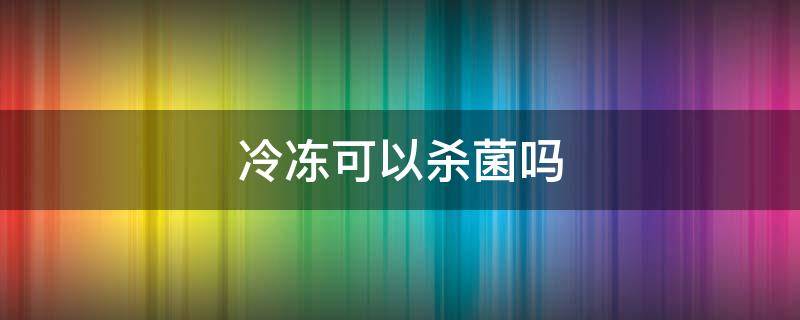 冷冻可以杀菌吗 冷冻可以杀菌吗有毒吗