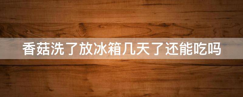 香菇洗了放冰箱几天了还能吃吗（香菇洗了放冰箱几天了还能吃吗为什么）