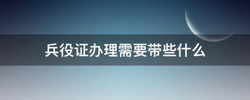 兵役证办理需要带些什么（兵役证办理需要带些什么资料）